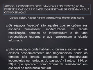ARTIGO: A CONSTRUÇÃO DE UMA NOVA REPRESENTAÇÃO DA 
PERIFERIA CARIOCA E O PAPEL DOS FESTIVAIS DE CINEMA NA SUA 
CONSOLIDAÇÃO 
Cláudia Seldin, Raquel Ribeiro Martins, Rosa Richter Diaz Rocha 
 Os espaços “opacos” são aqueles que se opõem aos 
espaços “luminosos”, modernizados, de rápida 
mobilização, dotados de infraestrutura e de uma 
racionalidade extrema e que representam a cidade 
informada. 
 São os espaços onde habitam, circulam e sobrevivem as 
classes economicamente não hegemônicas, “onde os 
tempos são lentos, adaptados às infraestruturas 
incompletas ou herdadas do passado” (Santos, 1994, p. 
39) e que aparecem como “zonas de resistência”, em 
especial de resistência cultural. 
 