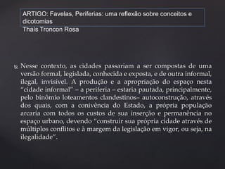 ARTIGO: Favelas, Periferias: uma reflexão sobre conceitos e 
dicotomias 
Thaís Troncon Rosa 
 Nesse contexto, as cidades passariam a ser compostas de uma 
versão formal, legislada, conhecida e exposta, e de outra informal, 
ilegal, invisível. A produção e a apropriação do espaço nesta 
“cidade informal” – a periferia – estaria pautada, principalmente, 
pelo binômio loteamentos clandestinos– autoconstrução, através 
dos quais, com a conivência do Estado, a própria população 
arcaria com todos os custos de sua inserção e permanência no 
espaço urbano, devendo “construir sua própria cidade através de 
múltiplos conflitos e à margem da legislação em vigor, ou seja, na 
ilegalidade”. 
 