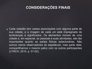 CONSIDERAÇÕES FINAIS 
 Cada cidadão tem vastas associações com alguma parte de 
sua cidade, e a imagem de cada um está impregnada de 
lembranças e significados. Os elementos móveis de uma 
cidade e, em especial, as pessoas e suas atividades, são tão 
importantes quanto as partes físicas estacionárias. Não 
somos meros observadores do espetáculo, mas parte dele; 
compartilhamos o mesmo palco com os outros participantes 
(LYNCH, 2010, p. 01-02). 
 