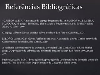 Referências Bibliográficas 
- CARLOS, A. F. A. A natureza do espaço fragmentado. In SANTOS, M., SILVEIRA, 
M., SOUZA, M. (orgs.) Território, globalização e fragmentação. São Paulo: Hucitec 
ANPUR, 1996 – 1997 
O espaço urbano: Novos escritos sobre a cidade. São Paulo: Contexto, 2004. 
JORDÃO, Larissa C. S. Novas Periferias urbanas: A expansão de São Carlos através de 
Condomínios Fechados. São Carlos, 2010 
A periferia como fronteira de expansão do capital”. In: Csaba Deák e Sueli Shiffer 
(orgs.), O processo de urbanização no Brasil, Fupam/Edusp, São Paulo, 1999, p.245- 
259. 
Pacheco, Suzana M.M. - Produção e Reprodução de Loteamentos na Periferia do rio de 
Janeiro. Tese de Mestrado. Departamento de Geografia, UFRJ, 1984. 
