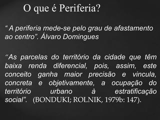 O que é Periferia? 
“ A periferia mede-se pelo grau de afastamento 
ao centro”. Álvaro Domingues 
“As parcelas do território da cidade que têm 
baixa renda diferencial, pois, assim, este 
conceito ganha maior precisão e vincula, 
concreta e objetivamente, a ocupação do 
território urbano à estratificação 
social”. (BONDUKI; ROLNIK, 1979b: 147). 
 
