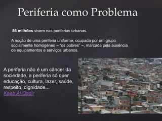 Periferia como Problema 
56 milhões vivem nas periferias urbanas. 
A noção de uma periferia uniforme, ocupada por um grupo 
socialmente homogêneo – “os pobres” –, marcada pela ausência 
de equipamentos e serviços urbanos. 
A periferia não é um câncer da 
sociedade, a periferia só quer 
educação, cultura, lazer, saúde, 
respeito, dignidade... 
Kaab Al Qadir 
 
