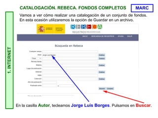 CATALOGACIÓN. REBECA. FONDOS COMPLETOS
Vamos a ver cómo realizar una catalogación de un conjunto de fondos.
En esta ocasión utilizaremos la opción de Guardar en un archivo.
1.
INTERNET
En la casilla Autor, tecleamos Jorge Luis Borges. Pulsamos en Buscar.
MARC
 