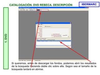 Si queremos, antes de descargar los fondos, podemos abrir los resultados
de la búsqueda haciendo doble clic sobre ella. Según sea el tamaño de la
búsqueda tardará en abrirse.
1.DVD
IBERMARCCATALOGACIÓN. DVD REBECA. DESCRIPCIÓN
 