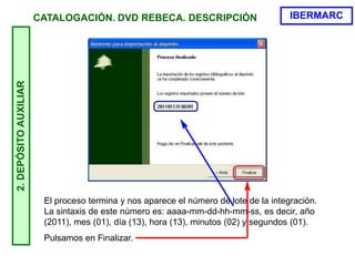 2.DEPÓSITOAUXILIAR
El proceso termina y nos aparece el número de lote de la integración.
La sintaxis de este número es: aaaa-mm-dd-hh-mm-ss, es decir, año
(2011), mes (01), día (13), hora (13), minutos (02) y segundos (01).
Pulsamos en Finalizar.
IBERMARCCATALOGACIÓN. DVD REBECA. DESCRIPCIÓN
 