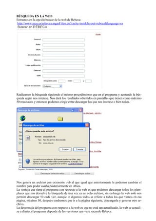 BÚSQUEDA EN LA WEB
Entramos en la opción buscar de la web de Rebeca:
http://www.mcu.es/rebeca/cargarFiltro.do?cache=init&layout=rebeca&language=es




Realizamos la búsqueda siguiendo el mismo procedimiento que en el programa y acotando la bús-
queda según nos interese. Nos dará los resultados obtenidos en pantallas que tienen como máximo
50 resultados y entonces podemos elegir entre descargar los que nos interese o bien todos.




Nos genera un archivo con extensión .reb al que igual que anteriormente le podemos cambiar el
nombre para poder usarlo posteriormente en Abies.
La ventaja que tiene el programa con respecto a la web es que podemos descargar todos los ejem-
plares que nos devuelve la búsqueda de una vez en un solo archivo, sin embargo la web solo nos
permite descargar 50 cada vez, aunque le digamos todos se refiere a todos los que vemos en esa
página, máximo 50, después tendremos que ir a la página siguiente, descargarla y generar otro ar-
chivo.
La desventaja del programa con respecto a la web es que no está tan actualizado, la web se actuali-
za a diario, el programa depende de las versiones que vaya sacando Rebeca.
 