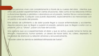 Algunas personas viven casi completamente a través de su cuerpo del dolor , mientras que
otras solo pueden experimentarlo en ciertas situaciones, tales como en las relaciones intimas
o situaciones ligadas a pérdidas o abandonos en el pasado, heridas físicas o emocionales y
así sucesivamente. Cualquier cosa puede dispararlos, especialmente si es mencionado con
un patrón o recuerdo del pasado.
Este estado de sufrimiento o de dolor puede llegar a causar enfermedades y accidentes.
Algunas persona que no llegan a superar el pasado, persona que no llegan a estar con su
presente, con su “ahora”, pasan a la fase del suicidio.
Una persona que ya a experimentado el dolor y que es activo, puede tomar la forma de
irritación, impaciencia, humor sombrío, un deseo de hacer daño, ira, cólera, depresión, la
necesidad de drama en su relación amorosa y así sucesivamente.
“El poder sobre los demás es debilidad disfrazada de fuerza”.
 