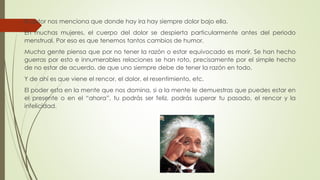El autor nos menciona que donde hay ira hay siempre dolor bajo ella.
En muchas mujeres, el cuerpo del dolor se despierta particularmente antes del periodo
menstrual. Por eso es que tenemos tantos cambios de humor.
Mucha gente piensa que por no tener la razón o estar equivocado es morir. Se han hecho
guerras por esto e innumerables relaciones se han roto, precisamente por el simple hecho
de no estar de acuerdo, de que uno siempre debe de tener la razón en todo.
Y de ahí es que viene el rencor, el dolor, el resentimiento, etc.
El poder esta en la mente que nos domina, si a la mente le demuestras que puedes estar en
el presente o en el “ahora”, tu podrás ser feliz, podrás superar tu pasado, el rencor y la
infelicidad.
 