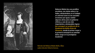 Rebecca Matte fue una prolífica
escultora, con varias obras a su
haber, destacándose en el trabajo
en mármol como en los vaciados
en bronce por igual, realizó
algunas obras para el gobierno
chileno, y uno de sus más
importantes y destacables logros
fue conseguir ser profesora de la
Academia de Bellas Artes de
Florencia, siendo la primer mujer y
la primera extranjera en ostentar
dicho cargo en la prestigiosa
Academia
Retrato de Rebeca Matte Bello. Óleo
sobre tela de Vittorio Corcos.
 