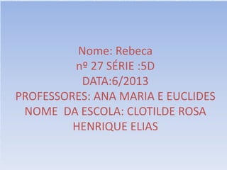 Nome: Rebeca
nº 27 SÉRIE :5D
DATA:6/2013
PROFESSORES: ANA MARIA E EUCLIDES
NOME DA ESCOLA: CLOTILDE ROSA
HENRIQUE ELIAS
 