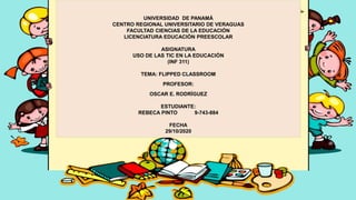 UNIVERSIDAD DE PANAMÁ
CENTRO REGIONAL UNIVERSITARIO DE VERAGUAS
FACULTAD CIENCIAS DE LA EDUCACIÓN
LICENCIATURA EDUCACIÓN PREESCOLAR
ASIGNATURA
USO DE LAS TIC EN LA EDUCACIÓN
(INF 311)
TEMA: FLIPPED CLASSROOM
PROFESOR:
OSCAR E. RODRÍGUEZ
ESTUDIANTE:
REBECA PINTO 9-743-884
FECHA
29/10/2020
 