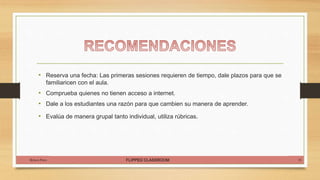 FLIPPED CLASSROOM
• Reserva una fecha: Las primeras sesiones requieren de tiempo, dale plazos para que se
familiaricen con el aula.
• Comprueba quienes no tienen acceso a internet.
• Dale a los estudiantes una razón para que cambien su manera de aprender.
• Evalúa de manera grupal tanto individual, utiliza rúbricas.
Rebeca Pinto 18
 