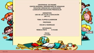 UNIVERSIDAD DE PANAMÁ
CENTRO REGIONAL UNIVERSITARIO DE VERAGUAS
FACULTAD CIENCIAS DE LA EDUCACIÓN
LICENCIATURA EDUCACIÓN PREESCOLAR
ASIGNATURA
USO DE LAS TIC EN LA EDUCACIÓN
(INF 311)
TEMA: FLIPPED CLASSROOM
PROFESOR:
OSCAR E. RODRÍGUEZ
ESTUDIANTE:
REBECA PINTO 9-743-884
FECHA
13/11/2020
Rebeca Pinto FLIPPED CLASSROOM 1
 
