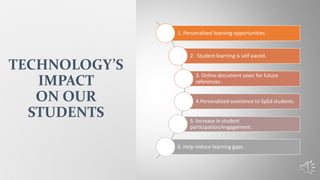 1. Personalized learning opportunities.
2. Student learning is self-paced.
3. Online document saver for future
references.
4.Personalized assistance to SpEd students
5. Increase in student
participation/engagement.
6. Help reduce learning gaps.
TECHNOLOGY’S
IMPACT
ON OUR
STUDENTS
 