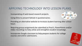 • Incorporating of web-based research projects.
• Using Elmo to present Kahoot-it questionnaires.
• Providing an alternative website to increase student learning after school
hours
• Requiring group assignments be submitted as Prezi’s, PowerPoints and/or
Video recordings to help utilize and strengthen student knowledge.
• Incorporate Google classroom to help prepare students for college
courses and online submissions.
APPLYING TECHNOLOGY INTO LESSON PLANS
 