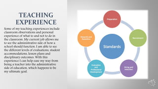 Some of my teaching experiences include
classroom observations and personal
experience of what to and not to do in
the classroom. My current job allows me
to see the administrative side of how a
school should function. I am able to see
the different levels of evaluations, student
accommodations, lesson plans and
disciplinary outcomes. With this
experience I can help ease my way from
being a teacher into the administrative
side of education, which happens to be
my ultimate goal.
TEACHING
EXPERIENCE
 