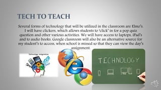 Several forms of technology that will be utilized in the classroom are Elmo’s.
I will have clickers, which allows students to ‘click’ in for a pop quiz
question and other various activities. We will have access to laptops, iPad’s
and to audio books. Google classroom will also be an alternative source for
my student’s to access, when school is missed so that they can view the day’s
assignment.
TECH TO TEACH
 