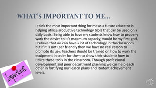 I think the most important thing for me as a future educator is
helping utilize productive technology tools that can be used on a
daily basis. Being able to have my students know how to properly
work the device to it’s maximum capacity, would be my first goal.
I believe that we can have a lot of technology in the classroom
but if it is not user friendly then we have no real reason to
promote its use. Teachers should be trained on how to work the
equipment in order for them to show their students how to
utilize these tools in the classroom. Through professional
development and peer department planning we can help each
other in fortifying our lesson plans and student achievement
levels.
WHAT’S IMPORTANT TO ME…
 