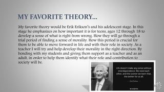 My favorite theory would be Erik Erikson’s and his adolescent stage. In this
stage he emphasizes on how important it is for teens, ages 12 through 18 to
develop a sense of what is right from wrong. How they will go through a
trial period of finding a sense of morality. How this period is crucial for
them to be able to move forward in life and with their role in society. As a
teacher I will try and help develop their morality in the right direction. By
bonding with my students and giving them support as a teacher and as an
adult, in order to help them identify what their role and contribution to
society will be.
MY FAVORITE THEORY…
 