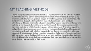 • I never really thought of what kind of method I would use to teach but after the past few
months I have slowly learned different approaches to help me form relationships to my
future students. I have been given an insight of why teenagers act they way they do, why
things are seen through a different scope than what adults see. I have also been
introduced to different online sites where we can utilize various ways of introducing new
material to our students. I would have to say that through this semester’s assignment I
have new material in which I can incorporate into my classroom. By creating a positive
and productive learning environment within my classroom I can help establish personal
expectations and goals with all of my students. I want them to become independent and
more self-driven than ever before. I want my students to feel a sense of security and trust
with me, so they know that I can help them in any way and how I want the best for them.
All in all, I hope to be able to help each student on their own level, help them learn and to
know that they too, can achieve their goals.
MY TEACHING METHODS
 