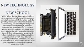 With a school that has little to no technology,
electronics can now help stretch the classroom
aspect of learning outside the school walls. By
providing the students with alternative sites to
access learning lessons and by teaching them
to continue learning through electronic
devices, test scores and student grades will
begin to increase. Students can become more
independent and receive personalized teaching
through electronic classroom technology. I
believe that all schools should be granted the
opportunity to provide state of the art
technology and devices to their students. Not
only will this allow the student to become more
tech-savy but also help prepare them for
future endeavors.
NEW TECHNOLOGY
=
NEW SCHOOL
 