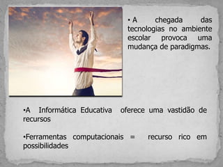 •A Informática Educativa oferece uma vastidão de
recursos
•Ferramentas computacionais = recurso rico em
possibilidades
• A chegada das
tecnologias no ambiente
escolar provoca uma
mudança de paradigmas.
 