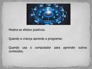  Mostra-se efeitos positivos.
 Quando a criança aprende a programar.
 Quando usa o computador para aprender outros
conteúdos.
 