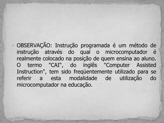  OBSERVAÇÃO: Instrução programada é um método de
instrução através do qual o microcomputador é
realmente colocado na posição de quem ensina ao aluno.
O termo "CAI", do inglês "Computer Assisted
Instruction", tem sido freqüentemente utilizado para se
referir a esta modalidade de utilização do
microcomputador na educação.
 