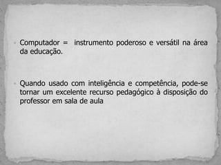  Computador = instrumento poderoso e versátil na área
da educação.
 Quando usado com inteligência e competência, pode-se
tornar um excelente recurso pedagógico à disposição do
professor em sala de aula
 