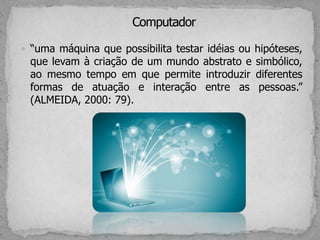  “uma máquina que possibilita testar idéias ou hipóteses,
que levam à criação de um mundo abstrato e simbólico,
ao mesmo tempo em que permite introduzir diferentes
formas de atuação e interação entre as pessoas.”
(ALMEIDA, 2000: 79).
 