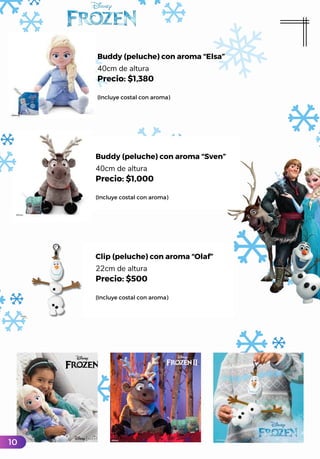 Buddy (peluche) con aroma “Elsa”
40cm de altura
Precio: $1,380
(Incluye costal con aroma)
Buddy (peluche) con aroma “Sven”
40cm de altura
Precio: $1,000
(Incluye costal con aroma)
Clip (peluche) con aroma “Olaf”
22cm de altura
Precio: $500
(Incluye costal con aroma)
10
 