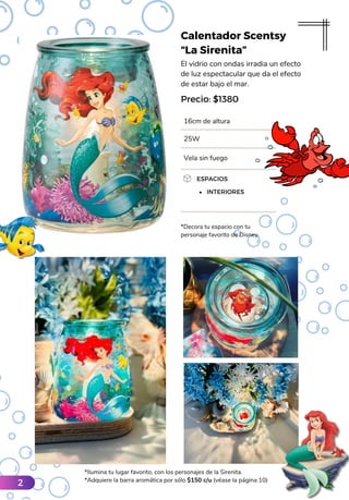 Calentador Scentsy
“La Sirenita”
El vidrio con ondas irradia un efecto
de luz espectacular que da el efecto
de estar bajo el mar.
16cm de altura
ESPACIOS
INTERIORES
Precio: $1380
*Decora tu espacio con tu
personaje favorito de Disney.
25W
Vela sin fuego
*Ilumina tu lugar favorito, con los personajes de la Sirenita.
*Adquiere la barra aromática por sólo $150 c/u (véase la página 10)
2
 