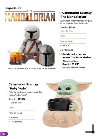 Calentador Scentsy
“The Mandalorian”
Calentador en forma de casco para
los verdaderos fans de la serie.
16cm de altura
ESPACIOS
INTERIORES
Precio: $1380
25W
Vela sin fuego
Buddy (peluche) con
aroma “The Mandalorian”
40cm de altura
Precio: $1,255
(Incluye costal con aroma)
*Precio por paquete. Sólo el buddy se vende por separado.
Paquete #1
Calentador Scentsy
“Baby Yoda”
Calentador de cera, en forma de Din
Grogu “Baby Yoda”
16cm de altura
ESPACIOS
INTERIORES
Precio: $1380
25W
Vela sin fuego
5
 