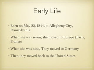 Early Life
•Born on May 22, 1844, at Allegheny City,
Pennsylvania
•When she was seven, she moved to Europe (Paris,
France)
•When she was nine, They moved to Germany
•Then they moved back to the United States

 