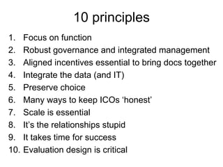 10 principles
1.    Focus on function
2.    Robust governance and integrated management
3.    Aligned incentives essential to bring docs together
4.    Integrate the data (and IT)
5.    Preserve choice
6.    Many ways to keep ICOs ‘honest’
7.    Scale is essential
8.    It’s the relationships stupid
9.    It takes time for success
10.   Evaluation design is critical
 