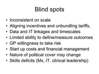 Blind spots
•   Inconsistent on scale
•   Aligning incentives and unbundling tariffs,
•   Data and IT linkages and timescales
•   Limited ability to define/measure outcomes
•   GP willingness to take risk
•   Start up costs and financial management
•   Nature of political cover may change
•   Skills deficits (Mx, IT, clinical leadership)
 
