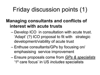 Friday discussion points (1)
Managing consultants and conflicts of
 interest with acute trusts
  – Develop ICO in consultation with acute trust.
    ‘Adapt’ (?) ICO proposal to fit with strategic
    development/viability of acute trust
  – Enthuse consultants/GPs by focusing on/
    emphasising service improvement
  – Ensure proposals come from GPs & specialists
    ‘10 care focus’ in US includes specialists
 