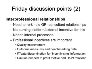 Friday discussion points (2)
Interprofessional relationships
  – Need to re-kindle GP- consultant relationships
  – No burning platform/external incentive for this
  – Needs internal processes
  – Professional incentives are important
    •   Quality improvement
    •   Outcome measures and benchmarking data
    •   IT/data dissemination for ‘incentivising’ information
    •   Caution needed re profit motive and Dr-Pt relations
 
