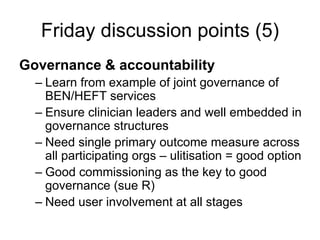 Friday discussion points (5)
Governance & accountability
  – Learn from example of joint governance of
    BEN/HEFT services
  – Ensure clinician leaders and well embedded in
    governance structures
  – Need single primary outcome measure across
    all participating orgs – ulitisation = good option
  – Good commissioning as the key to good
    governance (sue R)
  – Need user involvement at all stages
 