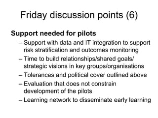 Friday discussion points (6)
Support needed for pilots
  – Support with data and IT integration to support
    risk stratification and outcomes monitoring
  – Time to build relationships/shared goals/
    strategic visions in key groups/organisations
  – Tolerances and political cover outlined above
  – Evaluation that does not constrain
    development of the pilots
  – Learning network to disseminate early learning
 