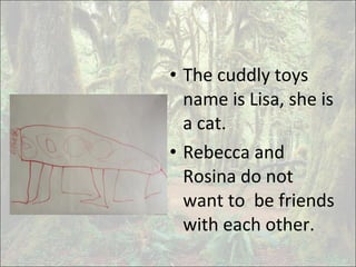 • The cuddly toys
name is Lisa, she is
a cat.
• Rebecca and
Rosina do not
want to be friends
with each other.
 