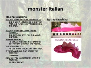 monster Italianmonster Italian
Rosina Draghina
DESCRIPTION OF PHYSICAL APPEARANCE :
• SHE IS LIKE A LITTLE SOCK, SHE IS VERY
FAST AND FLY UP. SHE 'PINK BLADE ON
THE BACK.
DESCRIPTION OF BEHAVIOR, HABITS,
POWERS…
• SHE 'FAST, SHE SPITS FIRE THE MOUTH
SHE' NICE.
WHAT DOES HE EAT?
• HE EAT ALL THE BIRDS THAT CAPTURE,
BUT NOT EAT CHILDREN AND PEOPLE.
WHERE DOES HE LIVE?
• HE LIVE IN THE MOUNTAINS VERY HIGH.
IS THERE ANYTHING THAT SCARES THE
MONSTER?
• ANYTHING
HOW CAN YOU MAKE FRIENDS WITH THE
MONSTER
• MUST BE FRIENDS .
Rosina Draghina
 