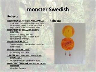 monster Swedishmonster Swedish
Rebecca
DESCRIPTION OF PHYSICAL APPEARANCE :
Pink head, red and purple tummy, light
blue inside, 2 eyes, 1 nose, 2 mouths, 2
legs, 2 arms,2 red shoes with heels.
DESCRIPTION OF BEHAVIOR, HABITS,
POWERS…
• Rebecca is happy. She has
strawberriepowers, she can make
strawberries by magic.
WHAT DOES HE EAT?
• Strawberries, blueberries, meat and
rasberries.
WHERE DOES HE LIVE?
• In Norway in a cave.
IS THERE ANYTHING THAT SCARES THE
MONSTER?
• Other monsters and dinosaurs.
HOW CAN YOU MAKE FRIENDS WITH THE
MONSTER
• Give her flowers.•
Rebecca
 