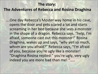 The story:The story:
The Adventures of Rebecca and Rosina DraghinaThe Adventures of Rebecca and Rosina Draghina
….One day Rebecca’s Moster way home in his cave,
opens the door and gets scared a lot and starts
screaming in her bed because she sees a monster
in the shape of a dragon. Rebecca says, "help, I'm
afraid, someone cast out this monster!" Rosina
Draghina, wakes up and says, "why yell so much,
whom are you afraid?" Rebecca says, "I'm afraid
of you, because you're ugly like a monster!
"Draghina Rosina replied:" you're ugly, very ugly
indeed you are more bad than me! “…..
 