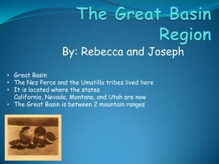 By: Rebecca and Joseph
• Great Basin
• The Nez Perce and the Umatilla tribes lived here
• It is located where the states
California, Nevada, Montana, and Utah are now
• The Great Basin is between 2 mountain ranges

 