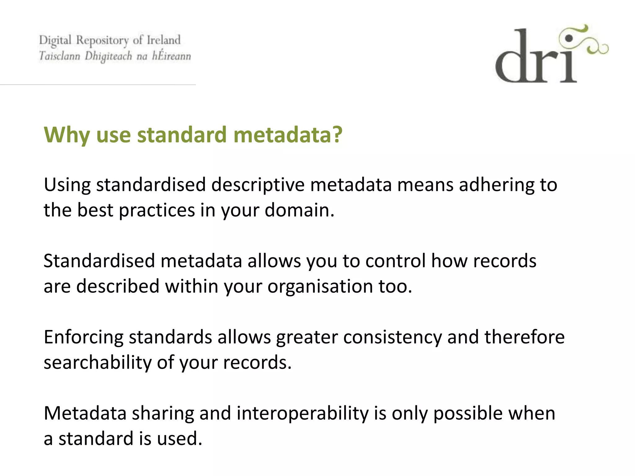 Why use standard metadata?
Using standardised descriptive metadata means adhering to
the best practices in your domain.
Standardised metadata allows you to control how records
are described within your organisation too.
Enforcing standards allows greater consistency and therefore
searchability of your records.
Metadata sharing and interoperability is only possible when
a standard is used.
 