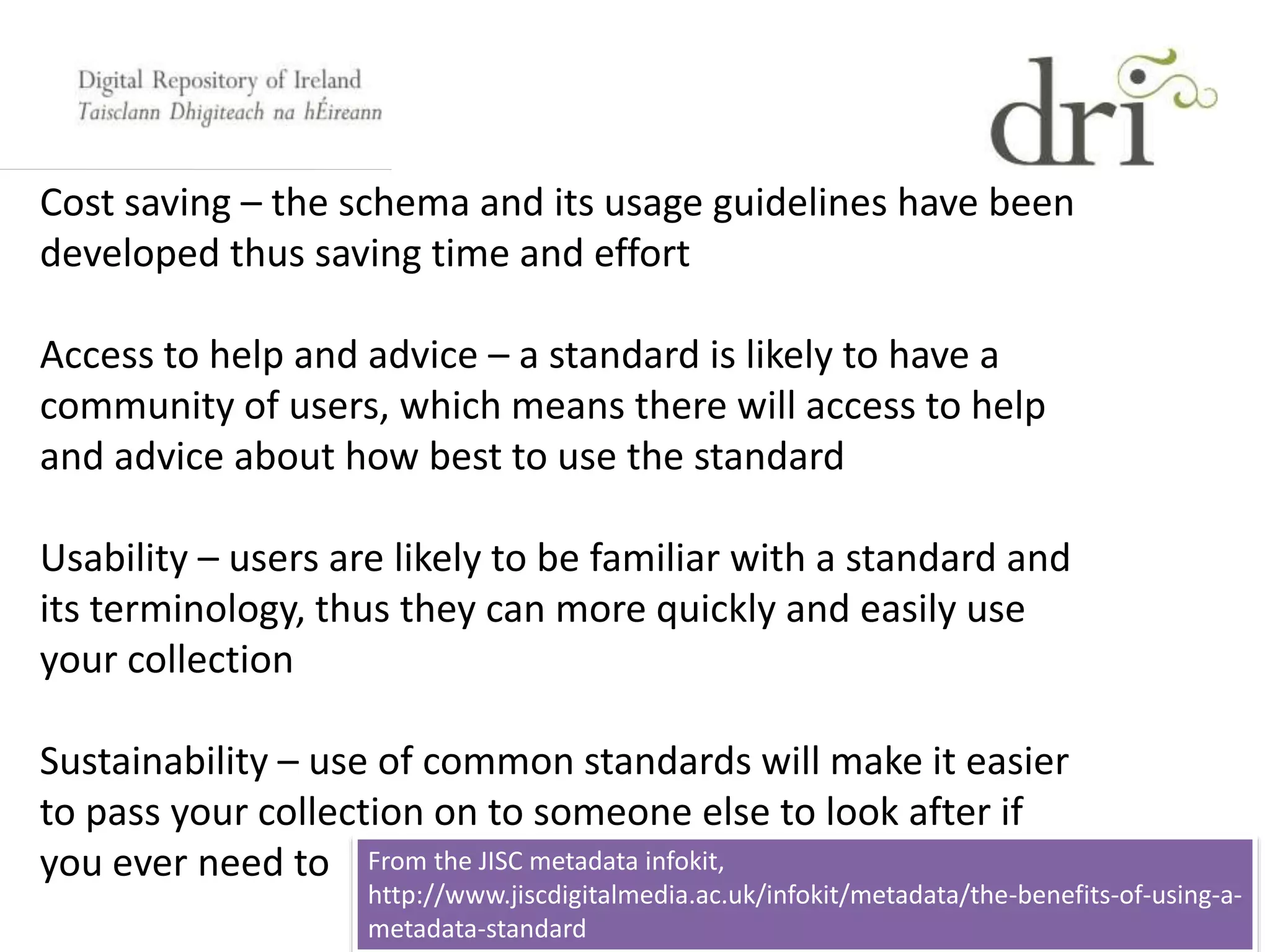 Cost saving – the schema and its usage guidelines have been
developed thus saving time and effort
Access to help and advice – a standard is likely to have a
community of users, which means there will access to help
and advice about how best to use the standard
Usability – users are likely to be familiar with a standard and
its terminology, thus they can more quickly and easily use
your collection
Sustainability – use of common standards will make it easier
to pass your collection on to someone else to look after if
you ever need to From the JISC metadata infokit,
http://www.jiscdigitalmedia.ac.uk/infokit/metadata/the-benefits-of-using-a-
metadata-standard
 