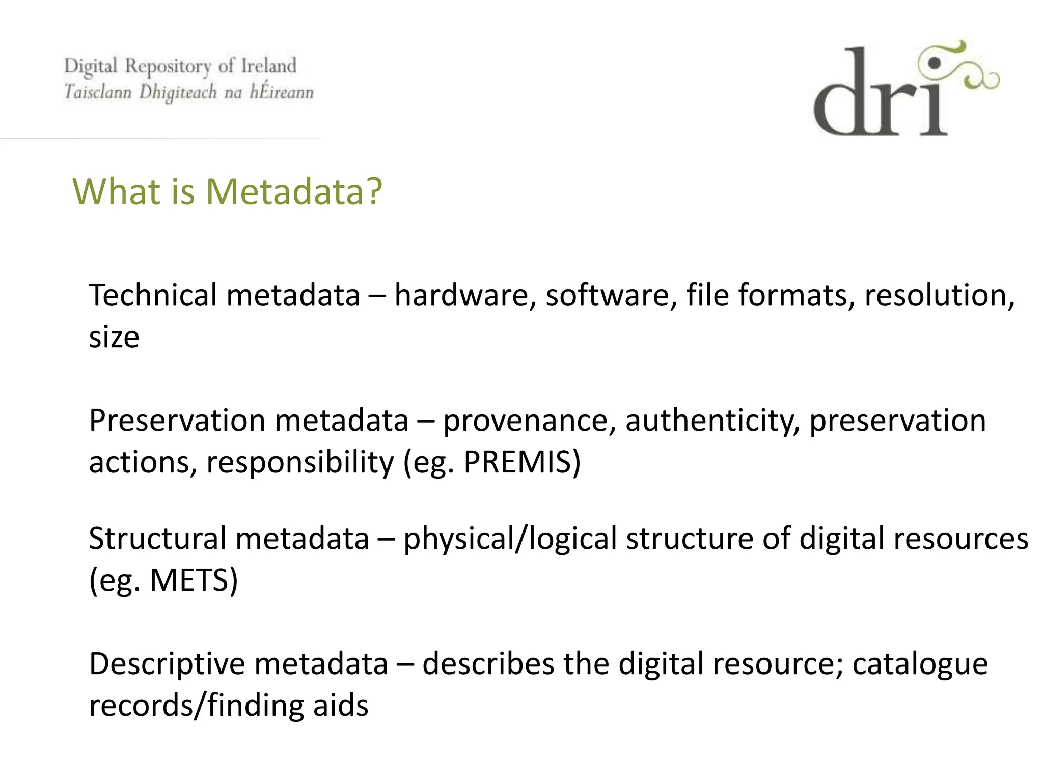 What is Metadata?
Technical metadata – hardware, software, file formats, resolution,
size
Preservation metadata – provenance, authenticity, preservation
actions, responsibility (eg. PREMIS)
Structural metadata – physical/logical structure of digital resources
(eg. METS)
Descriptive metadata – describes the digital resource; catalogue
records/finding aids
 