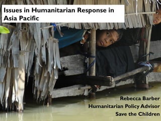 Issues in Humanitarian Response in
Asia Pacific

Rebecca Barber
Humanitarian Policy Advisor
Save the Children

 