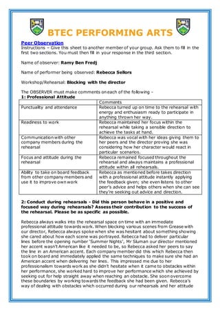 BTEC PERFORMING ARTS
Peer Observation
Instructions – Give this sheet to another member of your group. Ask them to fill in the
first two sections. You must then fill in your response in the third section.
Name of observer: Ramy Ben Fredj
Name of performer being observed: Rebecca Sellors
Workshop/Rehearsal: Blocking with the director
The OBSERVER must make comments on each of the following -
1: Professional Attitude
Comments
Punctuality and attendance Rebecca turned up on time to the rehearsal with
energy and enthusiasm ready to participate in
anything thrown her way.
Readiness to work Rebecca maintained her focus within the
rehearsal while taking a sensible direction to
achieve the tasks at hand.
Communication with other
company members during the
rehearsal
Rebecca was vocal with her ideas giving them to
her peers and the director proving she was
considering how her character would react in
particular scenarios.
Focus and attitude during the
rehearsal
Rebecca remained focused throughout the
rehearsal and always maintains a professional
attitude within all rehearsals.
Ability to take on board feedback
from other company members and
use it to improve own work
Rebecca as mentioned before takes direction
with a professional attitude instantly applying
the feedback given; she even listens to other
peer’s advice and helps others when she can see
they’re seeking out advice and direction.
2: Conduct during rehearsals - Did this person behave in a positive and
focused way during rehearsals? Assess their contribution to the success of
the rehearsal. Please be as specific as possible.
Rebecca always walks into the rehearsal space on time with an immediate
professional attitude towards work. When blocking various scenes from Grease with
our director, Rebecca always spoke when she was hesitant about something showing
she cared about how each scene was portrayed. Rebecca had to deliver particular
lines before the opening number ‘Summer Nights’, Mr Sluman our director mentioned
her accent wasn’t American like it needed to be, so Rebecca asked her peers to say
the line in an American accent. Each company member did this which Rebecca then
took on board and immediately applied the same techniques to make sure she had an
American accent when delivering her lines. This impressed me due to her
professionalism towards work as she didn’t hesitate when it came to obstacles within
her performance, she worked hard to improve her performance which she achieved by
seeking out for help straight away when reaching an obstacle. She soon overcome
these boundaries by working towards the feedback she had been given. Rebecca’s
way of dealing with obstacles which occurred during our rehearsals and her attitude
 